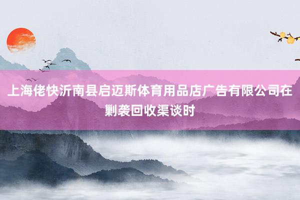 上海佬快沂南县启迈斯体育用品店广告有限公司在剿袭回收渠谈时